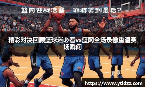 精彩对决回顾篮球迷必看vs篮网全场录像重温赛场瞬间