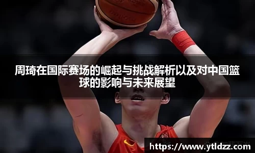 周琦在国际赛场的崛起与挑战解析以及对中国篮球的影响与未来展望