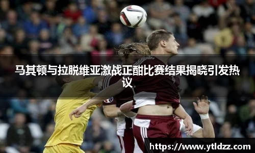 马其顿与拉脱维亚激战正酣比赛结果揭晓引发热议