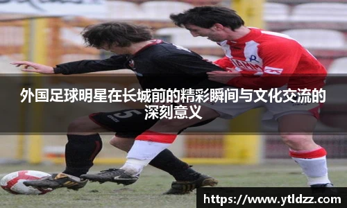 外国足球明星在长城前的精彩瞬间与文化交流的深刻意义
